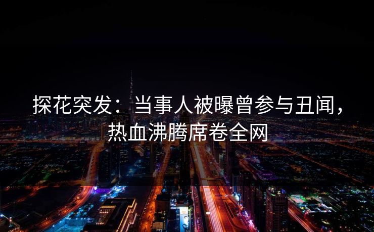 探花突发：当事人被曝曾参与丑闻，热血沸腾席卷全网
