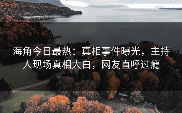 海角今日最热：真相事件曝光，主持人现场真相大白，网友直呼过瘾