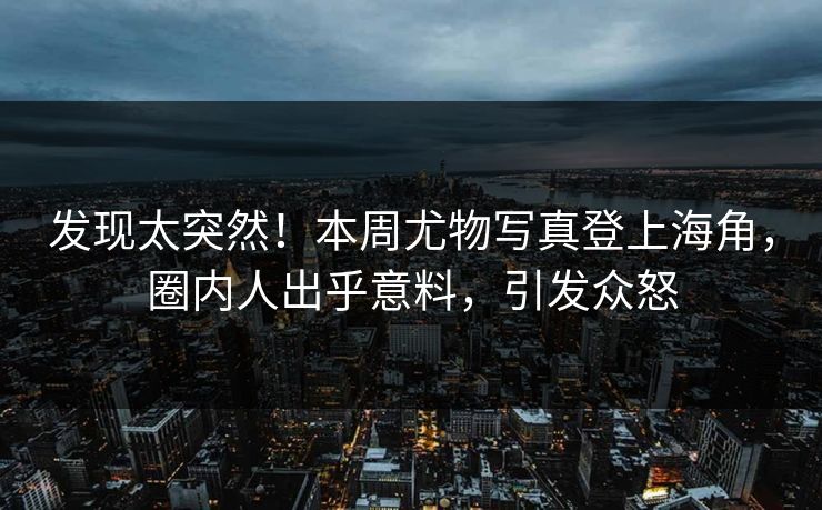 发现太突然！本周尤物写真登上海角，圈内人出乎意料，引发众怒