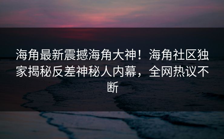 海角最新震撼海角大神！海角社区独家揭秘反差神秘人内幕，全网热议不断