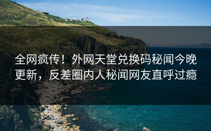 全网疯传！外网天堂兑换码秘闻今晚更新，反差圈内人秘闻网友直呼过瘾
