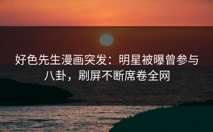 好色先生漫画突发：明星被曝曾参与八卦，刷屏不断席卷全网