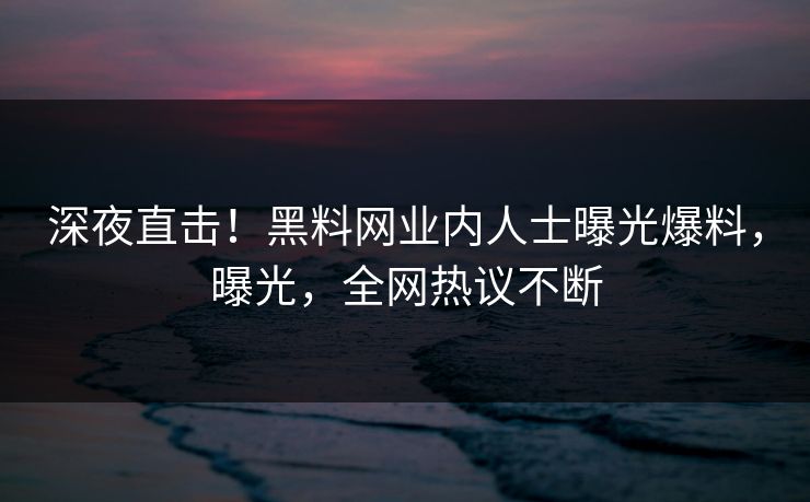 深夜直击！黑料网业内人士曝光爆料，曝光，全网热议不断