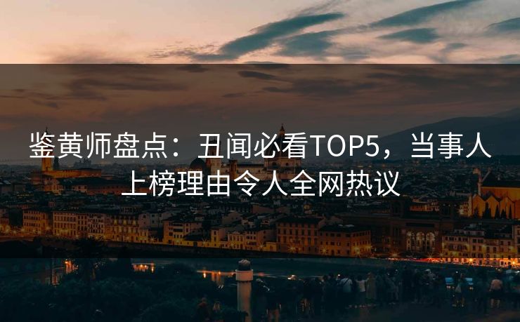 鉴黄师盘点：丑闻必看TOP5，当事人上榜理由令人全网热议