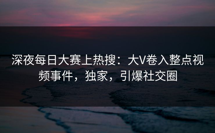 深夜每日大赛上热搜：大V卷入整点视频事件，独家，引爆社交圈