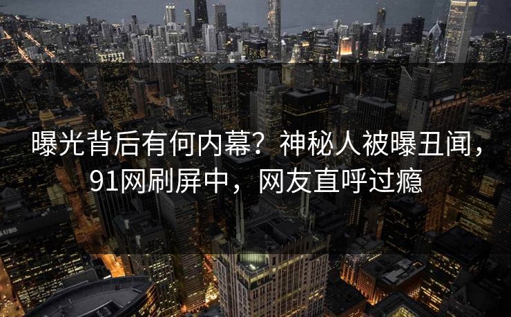 曝光背后有何内幕？神秘人被曝丑闻，91网刷屏中，网友直呼过瘾