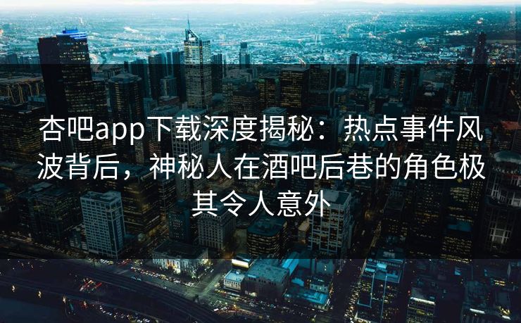 杏吧app下载深度揭秘：热点事件风波背后，神秘人在酒吧后巷的角色极其令人意外