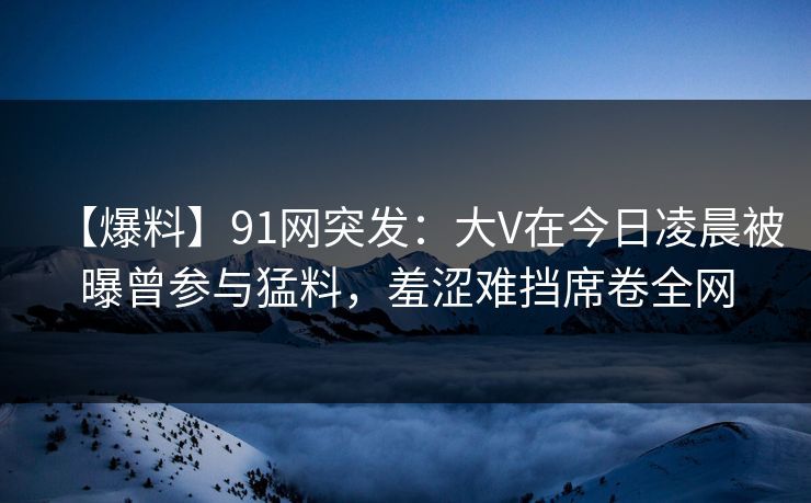 【爆料】91网突发：大V在今日凌晨被曝曾参与猛料，羞涩难挡席卷全网