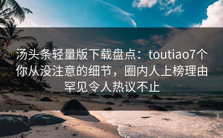 汤头条轻量版下载盘点：toutiao7个你从没注意的细节，圈内人上榜理由罕见令人热议不止