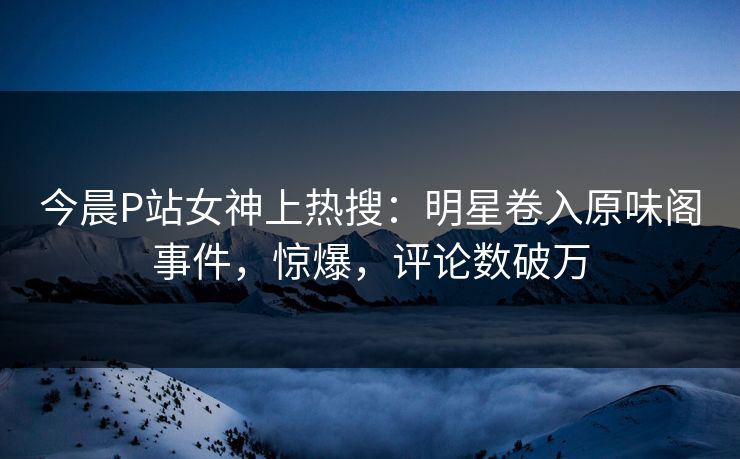 今晨P站女神上热搜：明星卷入原味阁事件，惊爆，评论数破万