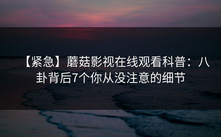 【紧急】蘑菇影视在线观看科普：八卦背后7个你从没注意的细节