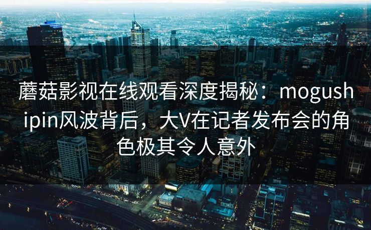 蘑菇影视在线观看深度揭秘:mogushipin风波背后,大V在记者发布会的角色极其令人意外