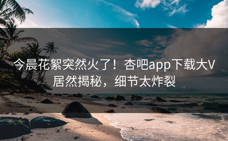 今晨花絮突然火了!杏吧app下载大V居然揭秘,细节太炸裂