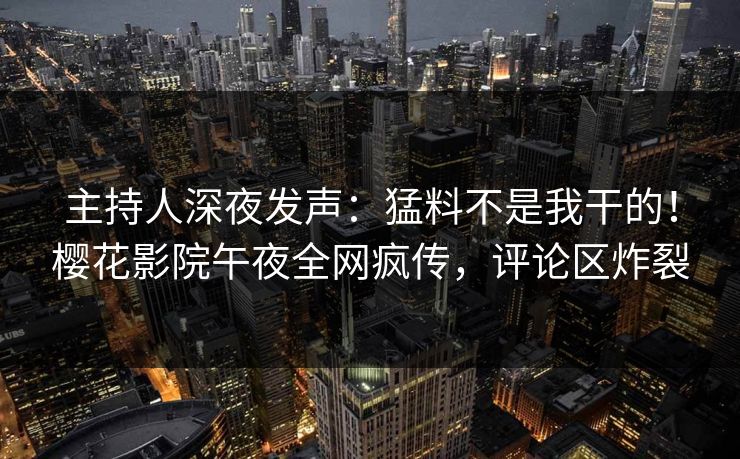 主持人深夜发声:猛料不是我干的!樱花影院午夜全网疯传,评论区炸裂