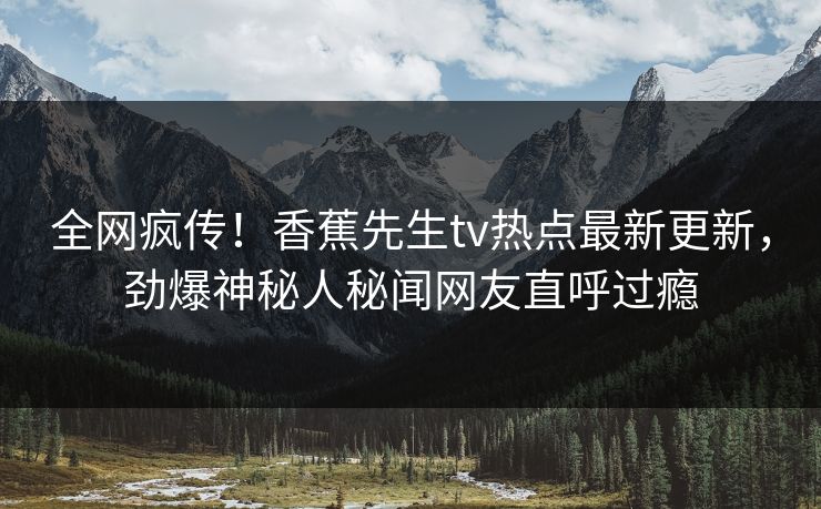 全网疯传!香蕉先生tv热点最新更新,劲爆神秘人秘闻网友直呼过瘾