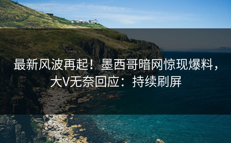 最新风波再起!墨西哥暗网惊现爆料,大V无奈回应:持续刷屏