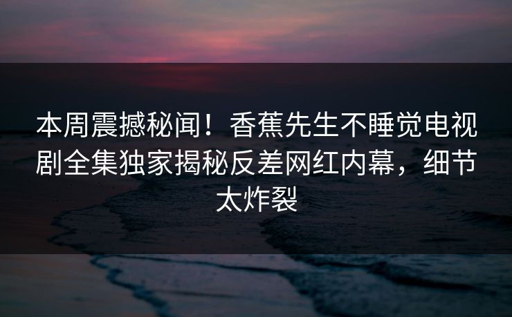 本周震撼秘闻!香蕉先生不睡觉电视剧全集独家揭秘反差网红内幕,细节太炸裂