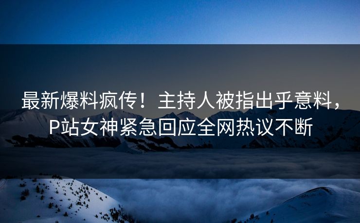 最新爆料疯传!主持人被指出乎意料,P站女神紧急回应全网热议不断