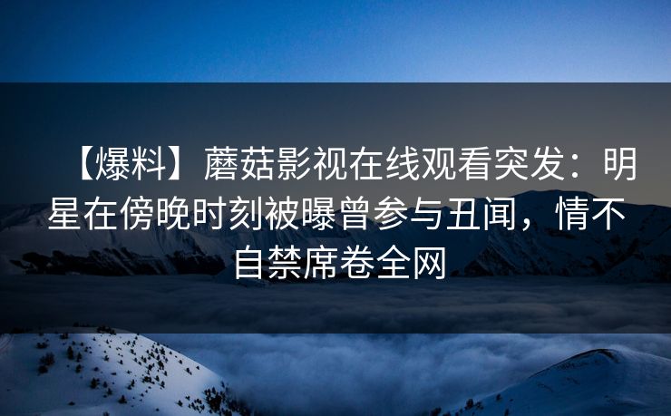 【爆料】蘑菇影视在线观看突发:明星在傍晚时刻被曝曾参与丑闻,情不自禁席卷全网