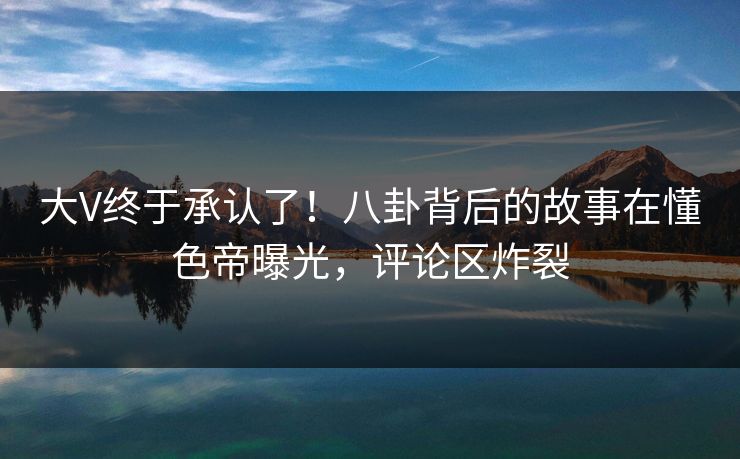 大V终于承认了!八卦背后的故事在懂色帝曝光,评论区炸裂