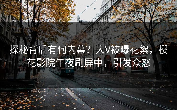 探秘背后有何内幕?大V被曝花絮,樱花影院午夜刷屏中,引发众怒