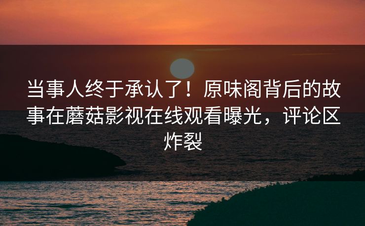 当事人终于承认了!原味阁背后的故事在蘑菇影视在线观看曝光,评论区炸裂