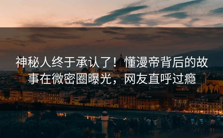 神秘人终于承认了!懂漫帝背后的故事在微密圈曝光,网友直呼过瘾