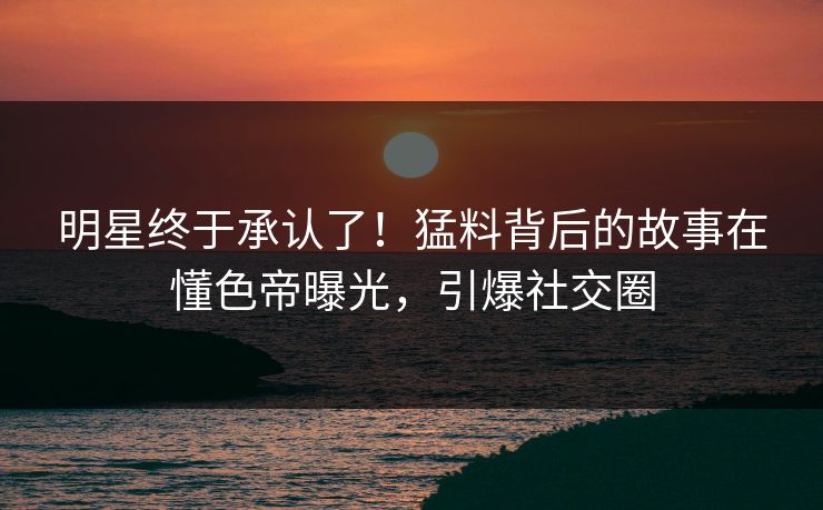 明星终于承认了!猛料背后的故事在懂色帝曝光,引爆社交圈