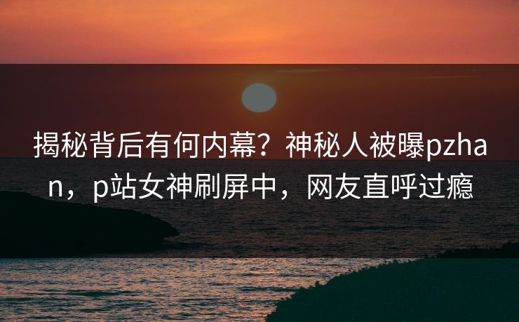 揭秘背后有何内幕?神秘人被曝pzhan,p站女神刷屏中,网友直呼过瘾