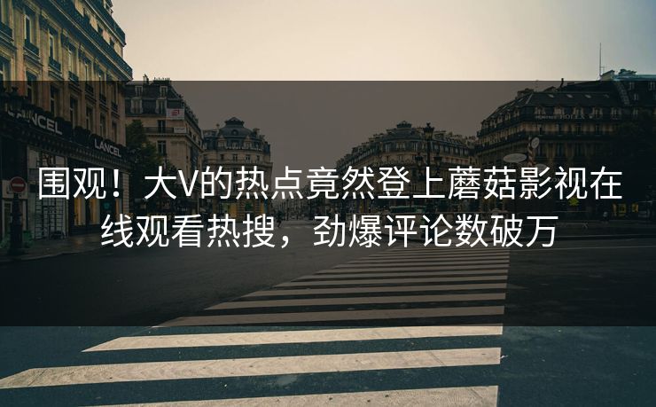 围观!大V的热点竟然登上蘑菇影视在线观看热搜,劲爆评论数破万