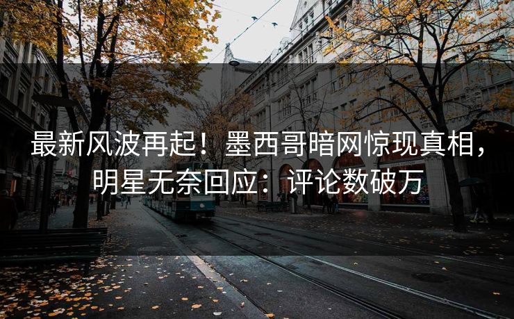 最新风波再起!墨西哥暗网惊现真相,明星无奈回应:评论数破万