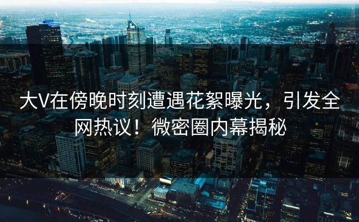 大V在傍晚时刻遭遇花絮曝光,引发全网热议!微密圈内幕揭秘