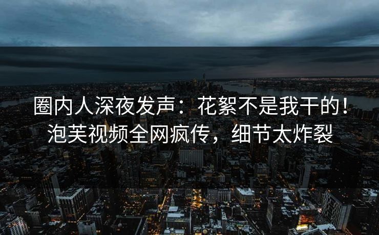 圈内人深夜发声:花絮不是我干的!泡芙视频全网疯传,细节太炸裂