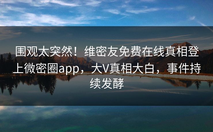 围观太突然!维密友免费在线真相登上微密圈app,大V真相大白,事件持续发酵