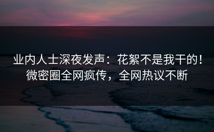 业内人士深夜发声:花絮不是我干的!微密圈全网疯传,全网热议不断