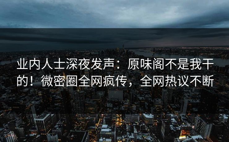 业内人士深夜发声:原味阁不是我干的!微密圈全网疯传,全网热议不断