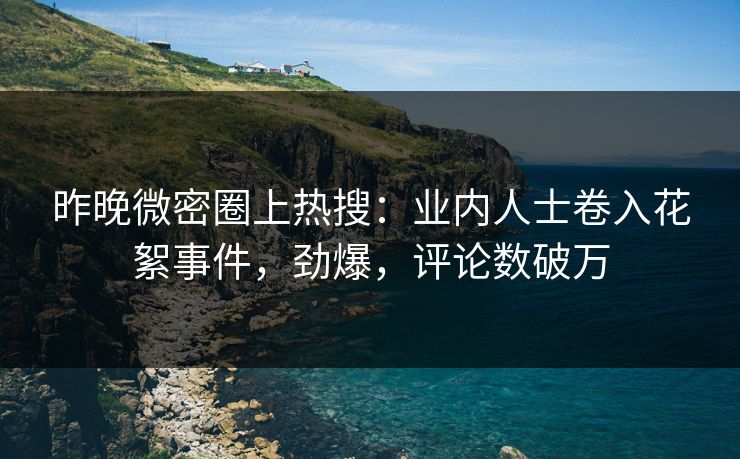 昨晚微密圈上热搜:业内人士卷入花絮事件,劲爆,评论数破万