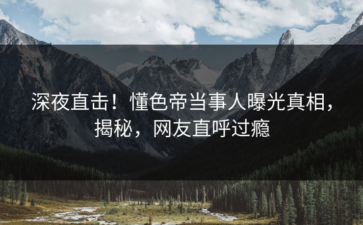 深夜直击!懂色帝当事人曝光真相,揭秘,网友直呼过瘾
