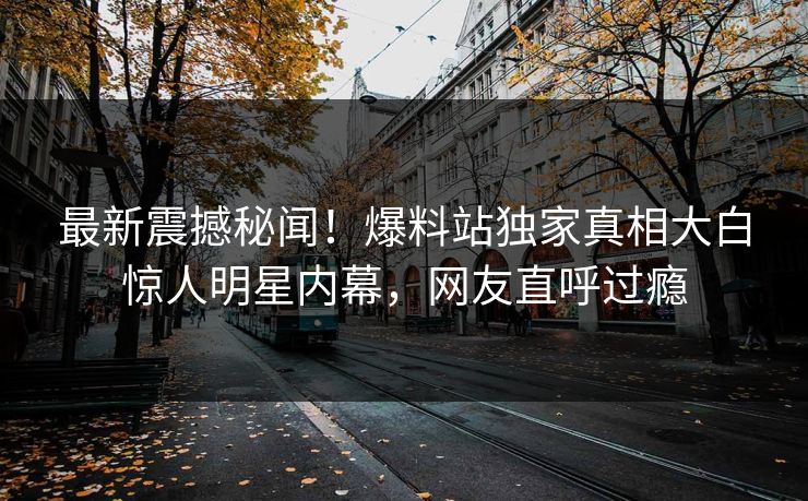 最新震撼秘闻!爆料站独家真相大白惊人明星内幕,网友直呼过瘾