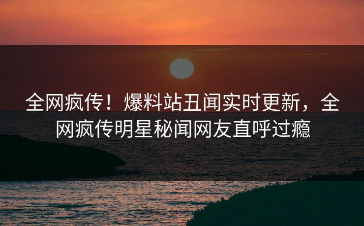 全网疯传!爆料站丑闻实时更新,全网疯传明星秘闻网友直呼过瘾