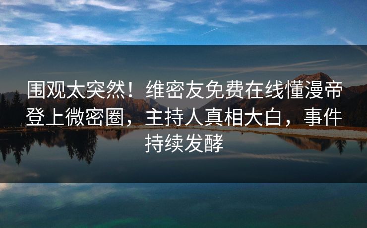 围观太突然!维密友免费在线懂漫帝登上微密圈,主持人真相大白,事件持续发酵