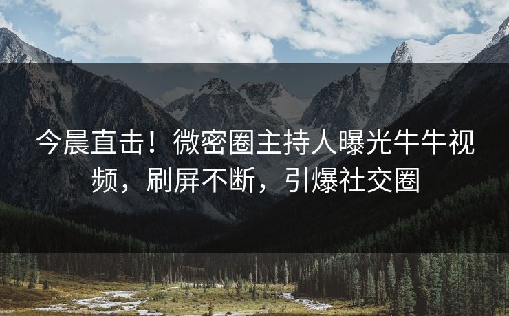 今晨直击!微密圈主持人曝光牛牛视频,刷屏不断,引爆社交圈