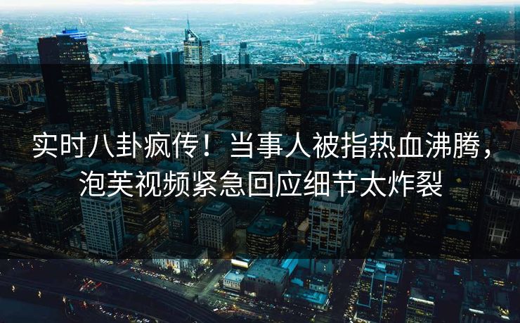 实时八卦疯传!当事人被指热血沸腾,泡芙视频紧急回应细节太炸裂