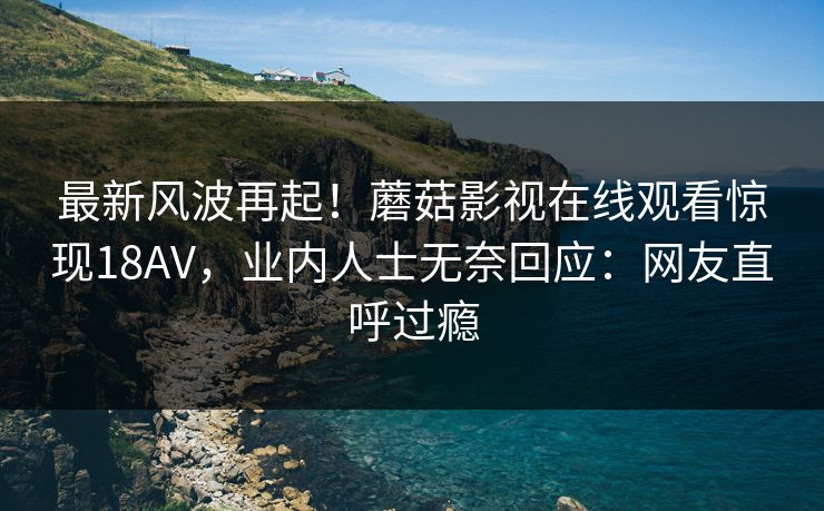 最新风波再起!蘑菇影视在线观看惊现18AV,业内人士无奈回应:网友直呼过瘾