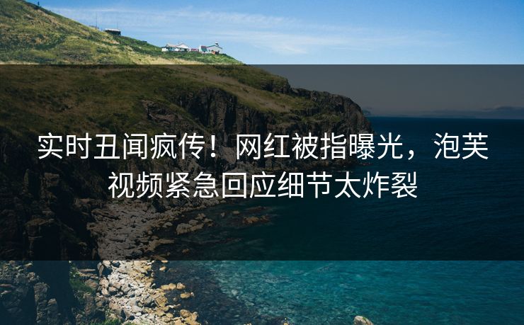 实时丑闻疯传!网红被指曝光,泡芙视频紧急回应细节太炸裂