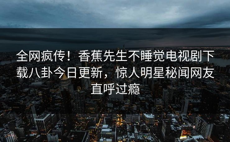 全网疯传!香蕉先生不睡觉电视剧下载八卦今日更新,惊人明星秘闻网友直呼过瘾