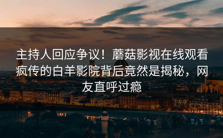 主持人回应争议!蘑菇影视在线观看疯传的白羊影院背后竟然是揭秘,网友直呼过瘾