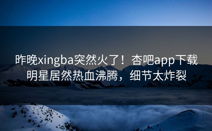 昨晚xingba突然火了!杏吧app下载明星居然热血沸腾,细节太炸裂