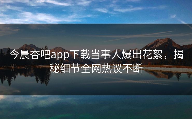今晨杏吧app下载当事人爆出花絮,揭秘细节全网热议不断