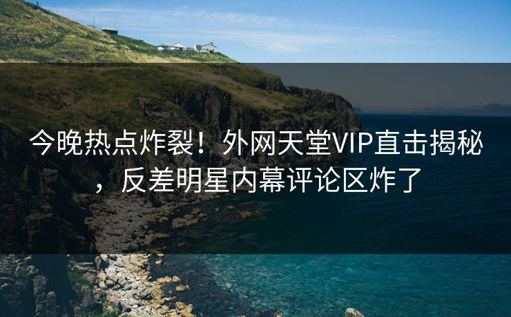 今晚热点炸裂!外网天堂VIP直击揭秘,反差明星内幕评论区炸了